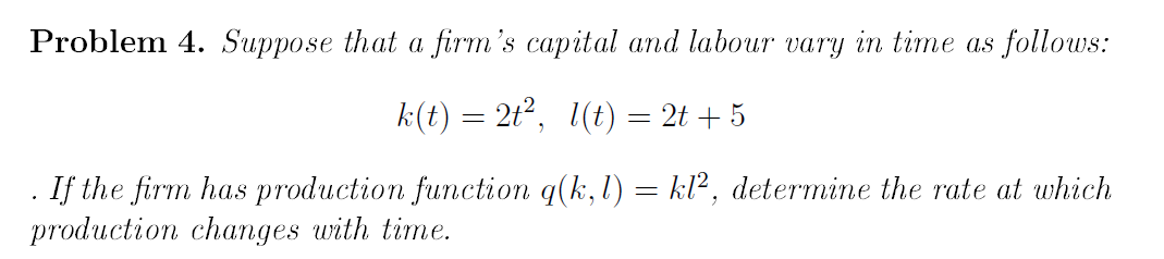 Problem 4. Suppose that a firm's capital and labour vary in time as follows:
k(t) = 2t², 1(t) = 2t + 5
. If the firm has production function q(k,l) = kl², determine the rate at which
production changes with time.
