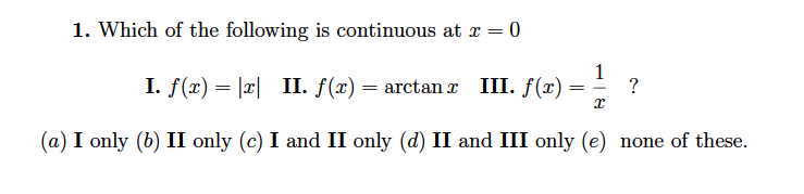 1. Which of the following is continuous at x = 0
1
I. f(x) = |x| II. f(x)
— аrctan z III. f(")
?
(a) I only (b) II only (c) I and II only (d) II and III only (e) none of these.
