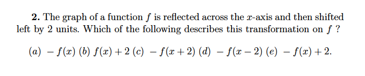 2. The graph of a function f is reflected across the x-axis and then shifted
left by 2 units. Which of the following describes this transformation on f ?
(a) – f(x) (b) f(x)+ 2 (c) – f(x + 2) (d) – f(x – 2) (e) – f(x)+ 2.
-
-
