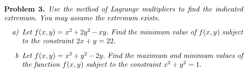 Problem 3. Use the method of Lagrange multipliers to find the indicated
еxtremum. You may assuтe the extreтит еxists.
a) Let f(x, y) = x² +2y? – xy. Find the minimum value of f(x, y) subject
to the constraint 2x + y = 22.
b Let f(z, y) —— 1? + у? — 2у. Find the maarimит апd minimит values of
the function f (x, y) subject to the constraint x² + y² = 1.
