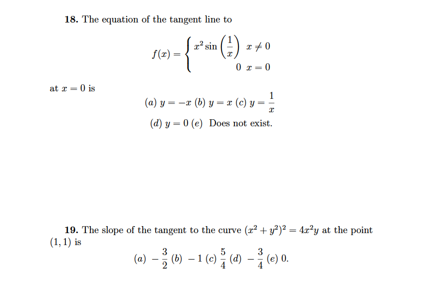18. The equation of the tangent line to
x? sin
x +0
f(x)
0 x = 0
at r = 0 is
(a) y =
1
= -x (b) y = x (c) y
(d) y = 0 (e) Does not exist.
19. The slope of the tangent to the curve (x² + y²)² = 4x²y at the point
(1, 1) is
3
(a)
(b) – 1 (c) (d)
4
