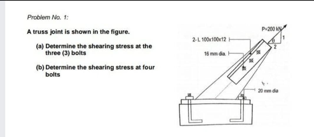 Problem No. 1:
P=200 kN
A truss joint is shown in the figure.
2-1. 100x100x12
(a) Determine the shearing stress at the
three (3) bolts
16 mm dia.
(b) Determine the shearing stress at four
bolts
20 mm dia
