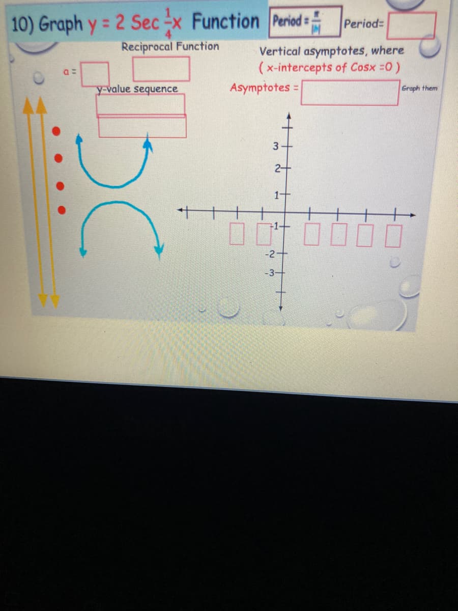 10) Graph y = 2 Sec -x Function Period
Period=
Reciprocal Function
Vertical asymptotes, where
(x-intercepts of Cosx =0)
Asymptotes =
y-value sequence
Graph them
%3D
2+
1+
+1+
-2+
-3-
