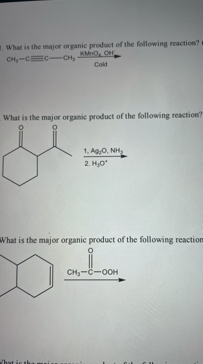 1. What is the major organic product of the following reaction?
KMNO OH
CH3-C C -CH3
Cold
What is the major organic product of the following reaction?
1, Ag20, NH3
2. H30*
What is the major organic product of the following reaction
CH3-C-00H
Vhat is tho moio
C11
