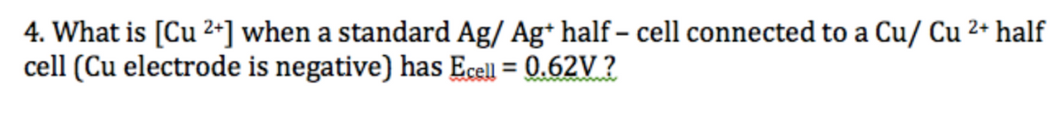 4. What is [Cu 2+] when a standard Ag/ Ag* half – cell connected to a Cu/ Cu 2+ half
cell (Cu electrode is negative) has Ecell = 0.62V ?
%3D
