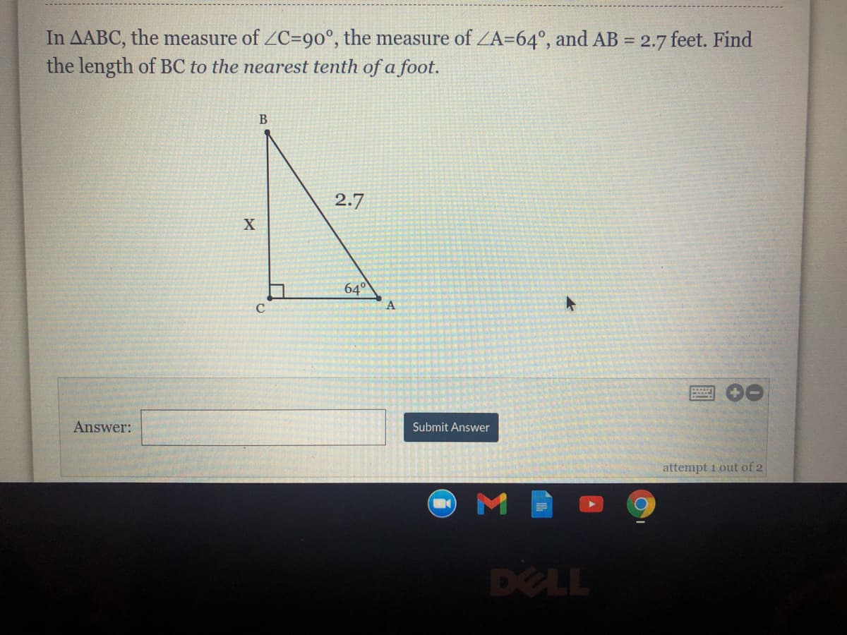 In AABC, the measure of ZC=90°, the measure of ZA=64°, and AB = 2.7 feet. Find
the length of BC to the nearest tenth of a foot.
B
2.7
640
Answer:
Submit Answer
attempt 1 out of 2
DELL
