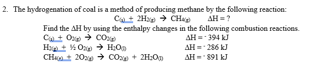 2. The hydrogenation of coal is a method of producing methane by the following reaction:
CO + 2H2@) → CH)
AH = ?
Find the AH by using the enthalpy changes in the following combustion reactions.
Ca + Oze) → CO2«)
H2e + ½ O22) → H2O0
CHA(2) + 202e) → CO2e) + 2H20)
AH =- 394 kJ
AH =- 286 kJ
AH =- 891 kJ
