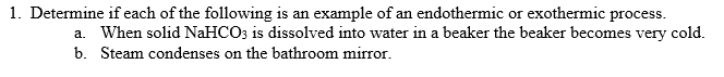 1. Determine if each of the following is an example of an endothermic or exothermic process.
a. When solid NaHCO; is dissolved into water in a beaker the beaker becomes very cold.
b. Steam condenses on the bathroom mirror.
