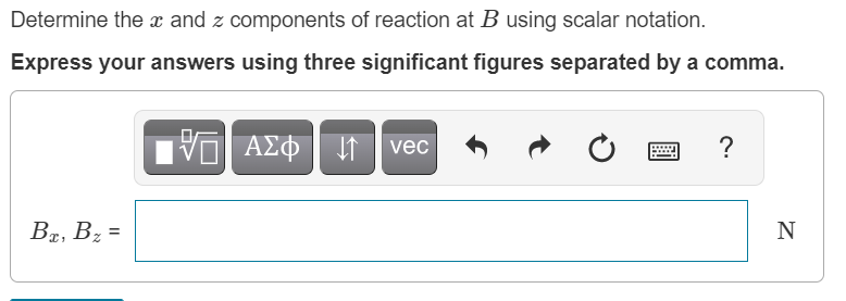 Determine the x and z components of reaction at B using scalar notation.
Express your answers using three significant figures separated by a comma.
vec
?
Br, Bz =
N
