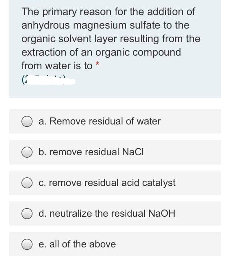The primary reason for the addition of
anhydrous magnesium sulfate to the
organic solvent layer resulting from the
extraction of an organic compound
from water is to *
a. Remove residual of water
b. remove residual NaCl
O c. remove residual acid catalyst
d. neutralize the residual NaOH
e. all of the above
