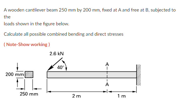 A wooden cantilever beam 250 mm by 200 mm, fixed at A and free at B, subjected to
the
loads shown in the figure below.
Calculate all possible combined bending and direct stresses
(Note-Show working)
200 mm
250 mm
2.6 kN
40°
2 m
A
I
A
1 m