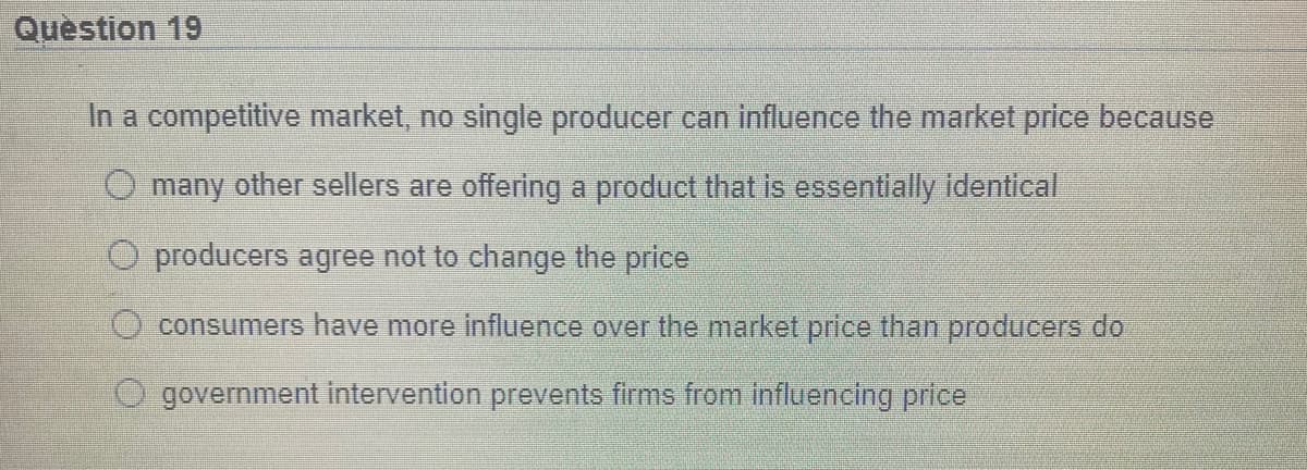 Question 19
In a competitive market, no single producer can influence the market price because
O many other sellers are offering a product that is essentially identical
O producers agree not to change the price
consumers have more influence over the market price than producers do
government intervention prevents firms from influencing price
