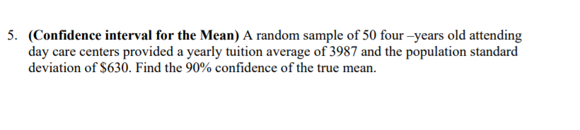 5. (Confidence interval for the Mean) A random sample of 50 four –years old attending
day care centers provided a yearly tuition average of 3987 and the population standard
deviation of $630. Find the 90% confidence of the true mean.
