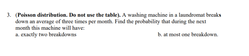 3. (Poisson distribution. Do not use the table). A washing machine in a laundromat breaks
down an average of three times per month. Find the probability that during the next
month this machine will have:
a. exactly two breakdowns
b. at most one breakdown.
