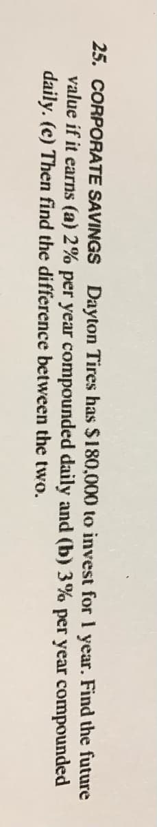 25. CORPORATE SAVINGS Dayton Tires has $180,000 to invest for 1 year. Find the future
value if it earns (a) 2% per year compounded daily and (b) 3% per year compounded
daily. (c) Then find the difference between the two.

