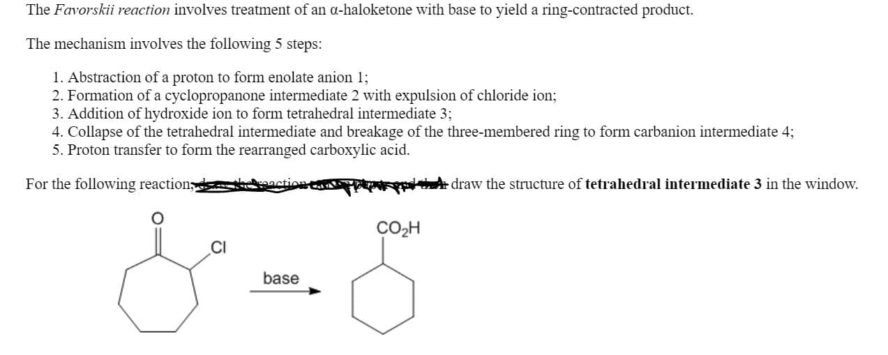 The Favorskii reaction involves treatment of an a-haloketone with base to yield a ring-contracted product.
The mechanism involves the following 5 steps:
1. Abstraction of a proton to form enolate anion 1;
2. Formation of a cyclopropanone intermediate 2 with expulsion of chloride ion;
3. Addition of hydroxide ion to form tetrahedral intermediate 3;
4. Collapse of the tetrahedral intermediate and breakage of the three-membered ring to form carbanion intermediate 4;
5. Proton transfer to form the rearranged carboxylic acid.
For the following reaction,d kaaction e
FrpdtA draw the structure of tetrahedral intermediate 3 in the window,
CO2H
base
