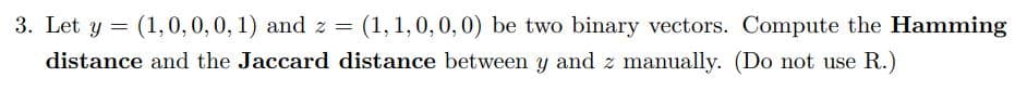 (1, 1,0,0,0) be two binary vectors. Compute the Hamming
3. Let y = (1,0,0,0, 1) and z =
distance and the Jaccard distance between y and z manually. (Do not use R.)
