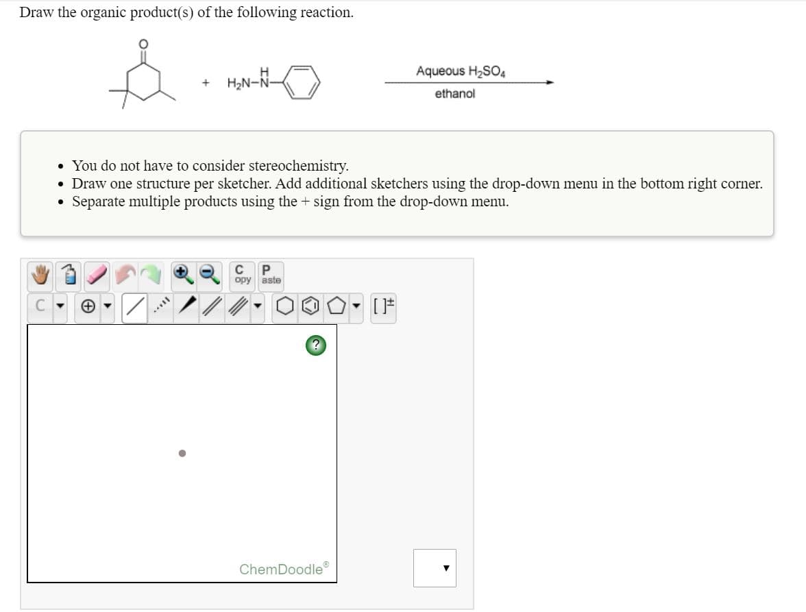 Draw the organic product(s) of the following reaction.
Aqueous H2SO4
H;N-N-
ethanol
• You do not have to consider stereochemistry.
• Draw one structure per sketcher. Add additional sketchers using the drop-down menu in the bottom right corner.
Separate multiple products using the + sign from the drop-down menu.
opy
aste
C.
ChemDoodle
