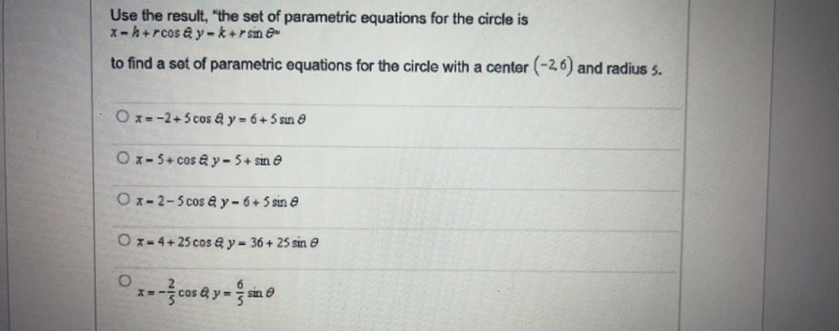 Use the result, "the set of parametric equations for the circle is
X-h+rcos a y-k+rsin @
to find a set of parametric equations for the circle with a center (-26) and radius 5.
Ox=-2+5cos a y 6+5 sin e
Ox-5+cos a y-5+ sin e
Ox-2-5cos ay-6+5 sin e
Oz-4+25 cos & y- 36+ 25 sin e
sin O
