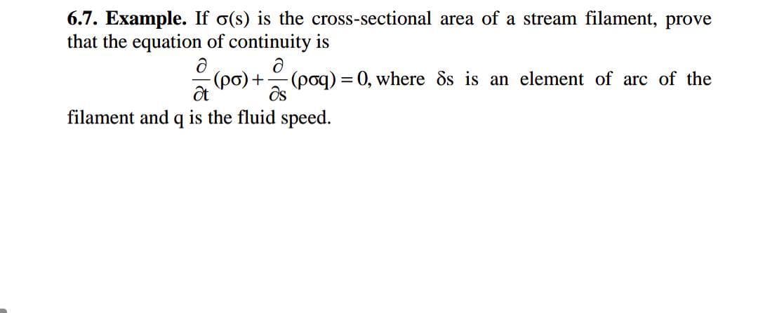 6.7. Example. If o(s) is the cross-sectional area of a stream filament, prove
that the equation of continuity is
(po) +(poq) = 0, where ds is an element of arc of the
filament and q is the fluid speed.
