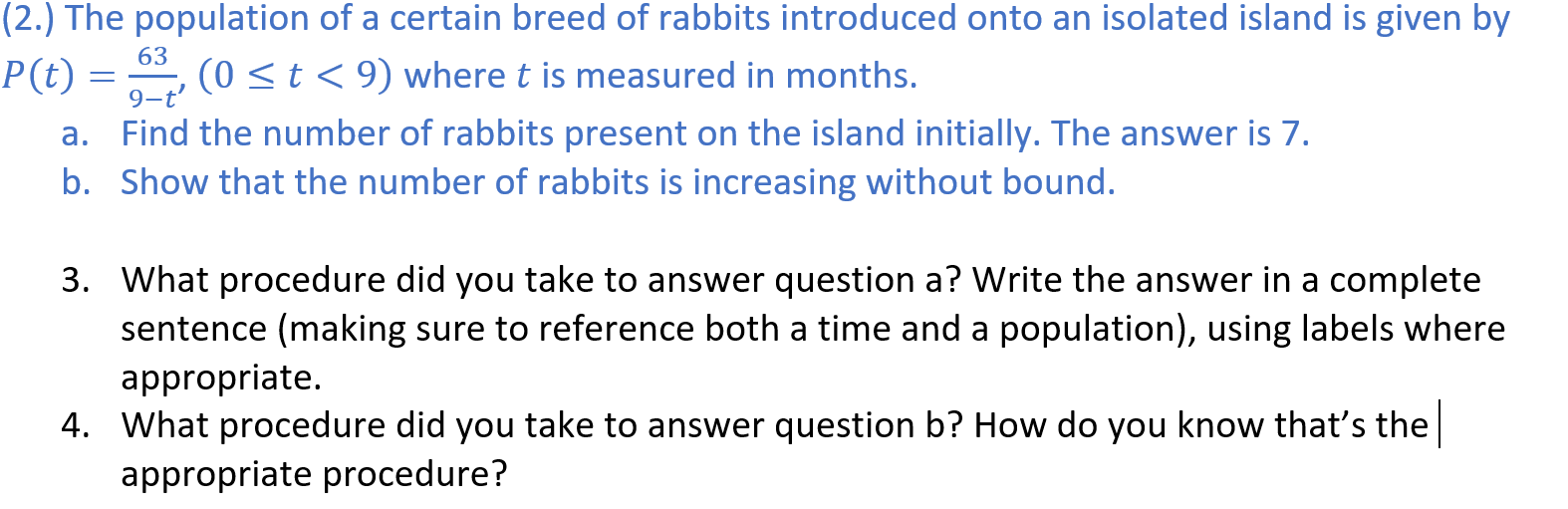 (2.) The population of a certain breed of rabbits introduced onto an isolated island is given by
63
P(t) = , (0 <t< 9) where t is measured in months.
9-t'
Find the number of rabbits present on the island initially. The answer is 7.
b. Show that the number of rabbits is increasing without bound.
а.
3. What procedure did you take to answer question a? Write the answer in a complete
sentence (making sure to reference both a time and a population), using labels where
appropriate.
4. What procedure did you take to answer question b? How do you know that's the
appropriate procedure?
