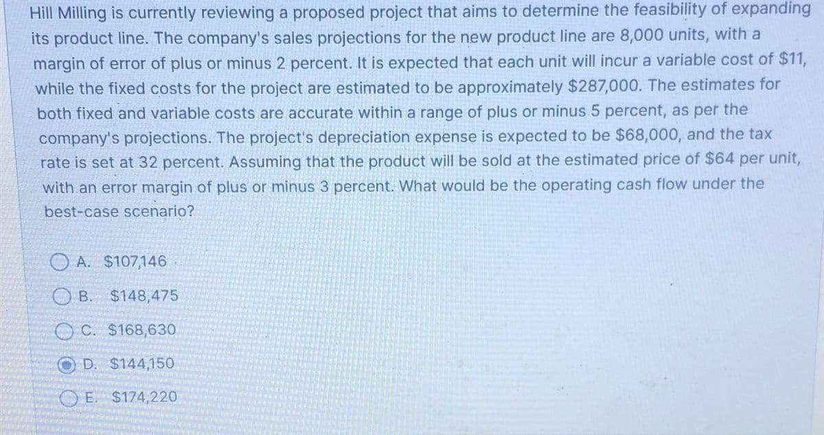 Hill Milling is currently reviewing a proposed project that aims to determine the feasibility of expanding
its product line. The company's sales projections for the new product line are 8,000 units, with a
margin of error of plus or minus 2 percent. It is expected that each unit will incur a variable cost of $11,
while the fixed costs for the project are estimated to be approximately $287,000. The estimates for
both fixed and variable costs are accurate within a range of plus or minus 5 percent, as per the
company's projections. The project's depreciation expense is expected to be $68,000, and the tax
rate is set at 32 percent. Assuming that the product will be sold at the estimated price of $64 per unit,
with an error margin of plus or minus 3 percent. What would be the operating cash flow under the
best-case scenario?
A. $107,146
B. $148,475
OC. $168,630
D. $144,150
OE. $174,220