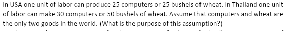 In USA one unit of labor can produce 25 computers or 25 bushels of wheat. In Thailand one unit
of labor can make 30 computers or 50 bushels of wheat. Assume that computers and wheat are
the only two goods in the world. (What is the purpose of this assumption?)
