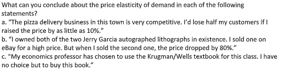 What can you conclude about the price elasticity of demand in each of the following
statements?
a. "The pizza delivery business in this town is very competitive. I'd lose half my customers if I
raised the price by as little as 10%."
b. "I owned both of the two Jerry Garcia autographed lithographs in existence. I sold one on
eBay for a high price. But when I sold the second one, the price dropped by 80%."
c. "My economics professor has chosen to use the Krugman/Wells textbook for this class. I have
no choice but to buy this book."
