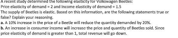 A recent study determined the following elasticity for Volkswagen Beetles:
Price elasticity of demand = 2 and Income elasticity of demand = 1.5
The supply of Beetles is elastic. Based on this information, are the following statements true or
false? Explain your reasoning.
a. A 10% increase in the price of a Beetle will reduce the quantity demanded by 20%.
b. An increase in consumer income will increase the price and quantity of Beetles sold. Since
price elasticity of demand is greater than 1, total revenue will go down.
