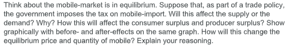 Think about the mobile-market is in equilibrium. Suppose that, as part of a trade policy,
the government imposes the tax on mobile-import. Will this affect the supply or the
demand? Why? How this will affect the consumer surplus and producer surplus? Show
graphically with before- and after-effects on the same graph. How will this change the
equilibrium price and quantity of mobile? Explain your reasoning.

