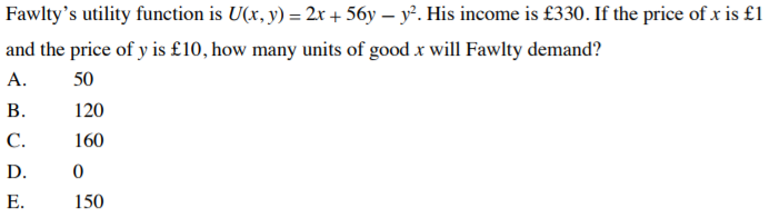Fawlty's utility function is U(x, y) = 2x + 56y – y. His income is £330. If the price of x is £1
and the price of y is £10, how many units of good x will Fawlty demand?
А.
50
В.
120
С.
160
D.
Е.
150
