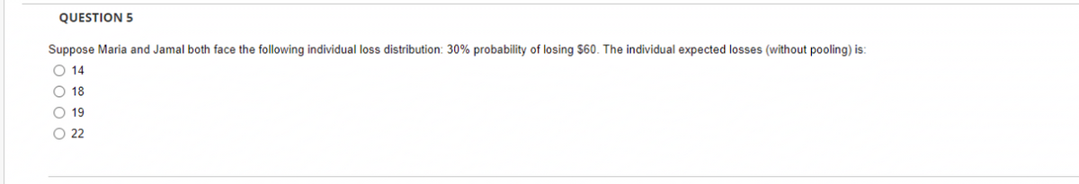 QUESTION 5
Suppose Maria and Jamal both face the following individual loss distribution: 30% probability of losing $60. The individual expected losses (without pooling) is:
O 14
O 18
O 19
O 22