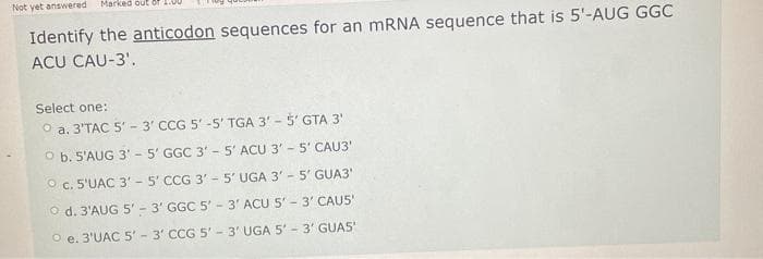 Not yet answered
Marked out of 1:00
Identify the anticodon sequences for an mRNA sequence that is 5'-AUG GGC
ACU CAU-3'.
Select one:
Ⓒa. 3'TAC 5'-3' CCG 5'-5' TGA 3' - 5' GTA 3'
O b. S'AUG 3' - 5' GGC 3' - 5' ACU 3' - 5' CAU3'
O c. 5'UAC 3' - 5' CCG 3' - 5' UGA 3' - 5' GUA3'
O d. 3'AUG 5'-3' GGC 5' 3' ACU 5' - 3' CAU5'
O e. 3'UAC 5'-3' CCG 5'-3' UGA 5' 3' GUAS'
