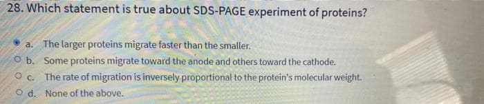 28. Which statement is true about SDS-PAGE experiment of proteins?
a. The larger proteins migrate faster than the smaller.
O b. Some proteins migrate toward the anode and others toward the cathode.
Oc. The rate of migration is inversely proportional to the protein's molecular weight.
Od. None of the above.