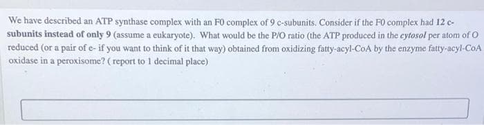 We have described an ATP synthase complex with an FO complex of 9 c-subunits. Consider if the FO complex had 12 c-
subunits instead of only 9 (assume a eukaryote). What would be the P/O ratio (the ATP produced in the cytosol per atom of O
reduced (or a pair of e- if you want to think of it that way) obtained from oxidizing fatty-acyl-CoA by the enzyme fatty-acyl-CoA
oxidase in a peroxisome? (report to 1 decimal place)