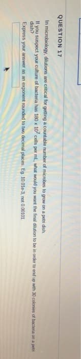 QUESTION 17
for getting a countable number of microbes to grow on a petri dish.
In microbiology, dilutions are critical
If you suspect your culture of bacteria has 180 x 107 cells per ml., what would you want the final dilution to be in order to end up with 30 colonies of bacteria on a petri
dish?
Express your answer as an exponent rounded to two decimal places. Eg. 10.01e-3, not 0.00101.