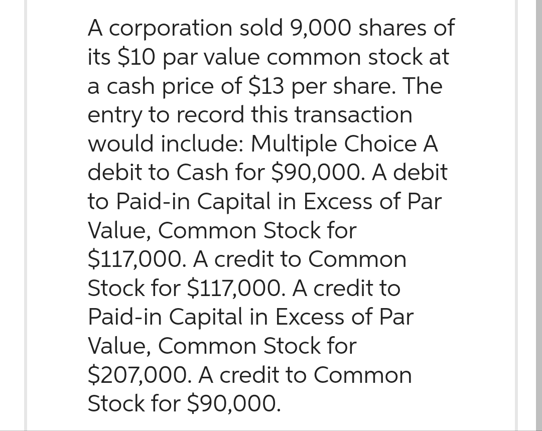 A corporation sold 9,000 shares of
its $10 par value common stock at
a cash price of $13 per share. The
entry to record this transaction.
would include: Multiple Choice A
debit to Cash for $90,000. A debit
to Paid-in Capital in Excess of Par
Value, Common Stock for
$117,000. A credit to Common
Stock for $117,000. A credit to
Paid-in Capital in Excess of Par
Value, Common Stock for
$207,000. A credit to Common
Stock for $90,000.