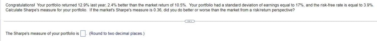 Congratulations! Your portfolio returned 12.9% last year, 2.4% better than the market return of 10.5%. Your portfolio had a standard deviation of earnings equal to 17%, and the risk-free rate is equal to 3.9%.
Calculate Sharpe's measure for your portfolio. If the market's Sharpe's measure is 0.36, did you do better or worse than the market from a risk/return perspective?
The Sharpe's measure of your portfolio is
(Round to two decimal places.)