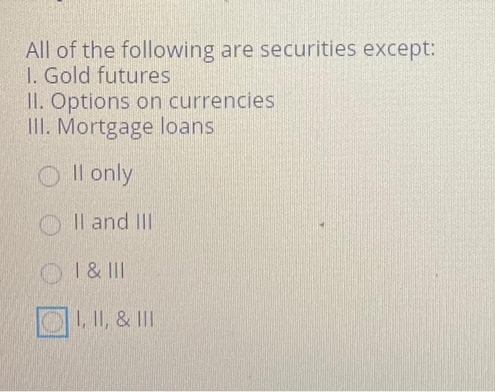 All of the following are securities except:
1. Gold futures
II. Options on currencies
III. Mortgage loans
Il only
OII and III
OI & III
I, II, & III