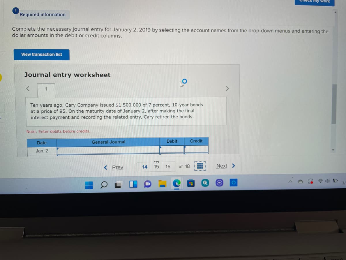 heck my wörk
Required information
Complete the necessary journal entry for January 2, 2019 by selecting the account names from the drop-down menus and entering the
dollar amounts in the debit or credit columns.
View transaction list
Journal entry worksheet
<>
Ten years ago, Cary Company issued $1,500,000 of 7 percent, 10-year bonds
at a price of 95. On the maturity date of January 2, after making the final
interest payment and recording the related entry, Cary retired the bonds.
Note: Enter debits before credits.
Date
General Journal
Debit
Credit
Jan. 2
...
< Prev
16
Next >
14
15
of 18
