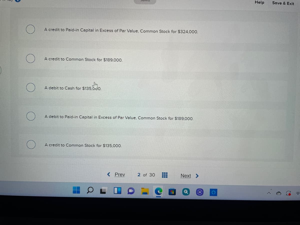 Help
Save & Exit
A credit to Paid-in Capital in Excess of Par Value, Common Stock for $324,000.
A credit to Common Stock for $189,000.
Sm
A debit to Cash for $135,0do.
A debit to Paid-in Capital in Excess of Par Value, Common Stock for $189,000.
A credit to Common Stock for $135,000.
< Prev
2 of 30
Next >
