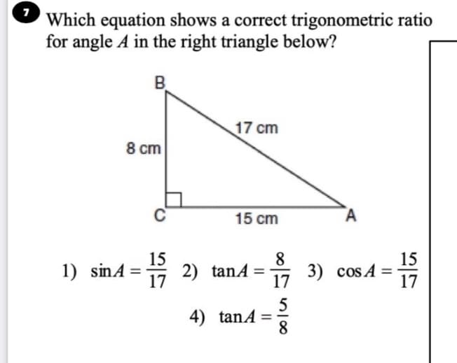 7
Which equation shows a correct trigonometric ratio
for angle A in the right triangle below?
B.
17 cm
8 cm
15 cm
A
15
2) tanA =
17
8
15
1) sinA =
3) cos A
17
17
5
4) tanA =
