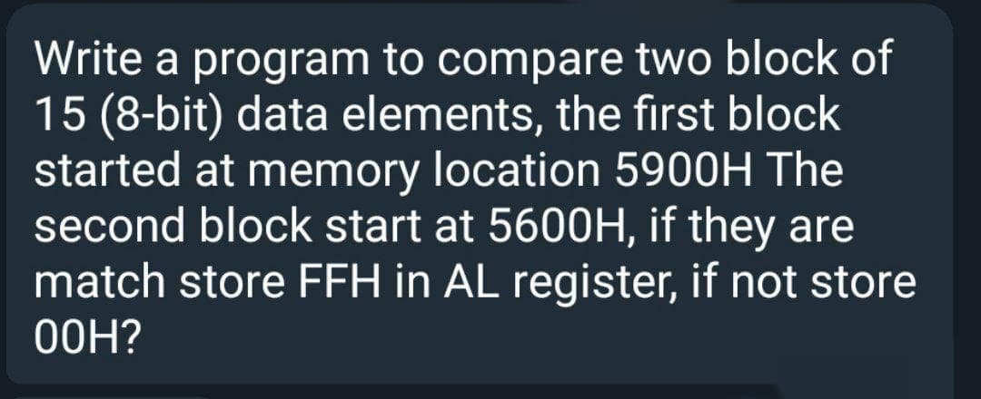 Write a program to compare two block of
15 (8-bit) data elements, the first block
started at memory location 5900H The
second block start at 5600H, if they are
match store FFH in AL register, if not store
O0H?
