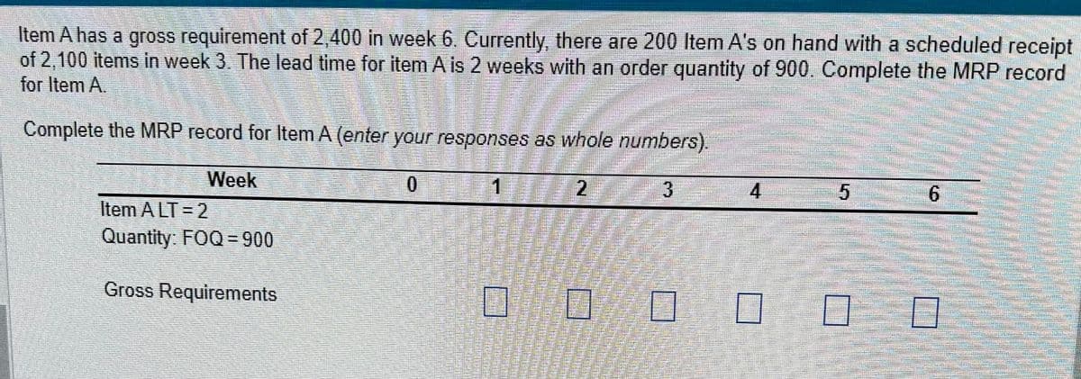 Item A has a gross requirement of 2,400 in week 6. Currently, there are 200 Item A's on hand with a scheduled receipt
of 2,100 items in week 3. The lead time for item A is 2 weeks with an order quantity of 900. Complete the MRP record
for Item A.
Complete the MRP record for Item A (enter your responses as whole numbers).
Week
2
13
Item ALT=2
Quantity: FOQ=900
Gross Requirements
0
1
4
5
0 0 0 0 0
6
0