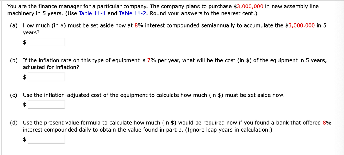 You are the finance manager for a particular company. The company plans to purchase $3,000,000 in new assembly line
machinery in 5 years. (Use Table 11-1 and Table 11-2. Round your answers to the nearest cent.)
(a) How much (in $) must be set aside now at 8% interest compounded semiannually to accumulate the $3,000,000 in 5
years?
$
(b) If the inflation rate on this type of equipment is 7% per year, what will be the cost (in $) of the equipment in 5 years,
adjusted for inflation?
$
(c) Use the inflation-adjusted cost of the equipment to calculate how much (in $) must be set aside now.
$
(d) Use the present value formula to calculate how much (in $) would be required now if you found a bank that offered 8%
interest compounded daily to obtain the value found in part b. (Ignore leap years in calculation.)
$
