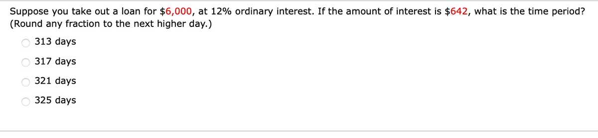 Suppose you take out a loan for $6,000, at 12% ordinary interest. If the amount of interest is $642, what is the time period?
(Round any fraction to the next higher day.)
313 days
317 days
321 days
325 days
