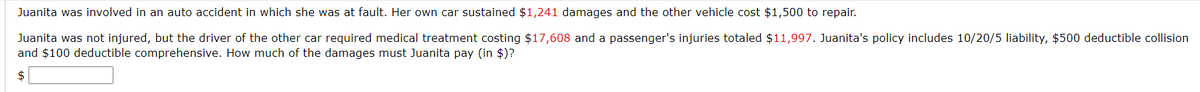 Juanita was involved in an auto accident in which she was at fault. Her own car sustained $1,241 damages and the other vehicle cost $1,500 to repair.
Juanita was not injured, but the driver of the other car required medical treatment costing $17,608 and a passenger's injuries totaled $11,997. Juanita's policy includes 10/20/5 liability, $500 deductible collision
and $100 deductible comprehensive. How much of the damages must Juanita pay (in $)?
2$
