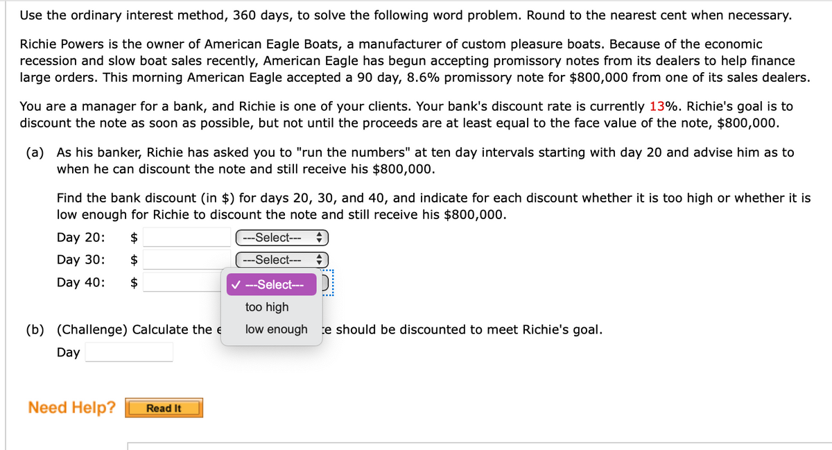 Use the ordinary interest method, 360 days, to solve the following word problem. Round to the nearest cent when necessary.
Richie Powers is the owner of American Eagle Boats, a manufacturer of custom pleasure boats. Because of the economic
recession and slow boat sales recently, American Eagle has begun accepting promissory notes from its dealers to help finance
large orders. This morning American Eagle accepted a 90 day, 8.6% promissory note for $800,000 from one of its sales dealers.
You are a manager for a bank, and Richie is one of your clients. Your bank's discount rate is currently 13%. Richie's goal is to
discount the note as soon as possible, but not until the proceeds are at least equal to the face value of the note, $800,000.
(a) As his banker, Richie has asked you to "run the numbers" at ten day intervals starting with day 20 and advise him as to
when he can discount the note and still receive his $800,000.
Find the bank discount (in $) for days 20, 30, and 40, and indicate for each discount whether it is too high or whether it is
low enough for Richie to discount the note and still receive his $800,000.
Day 20:
$
---Select---
Day 30:
2$
---Select---
Day 40:
V ---Select--
too high
(b) (Challenge) Calculate the e
low enough te should be discounted to meet Richie's goal.
Day
Need Help?
Read It
