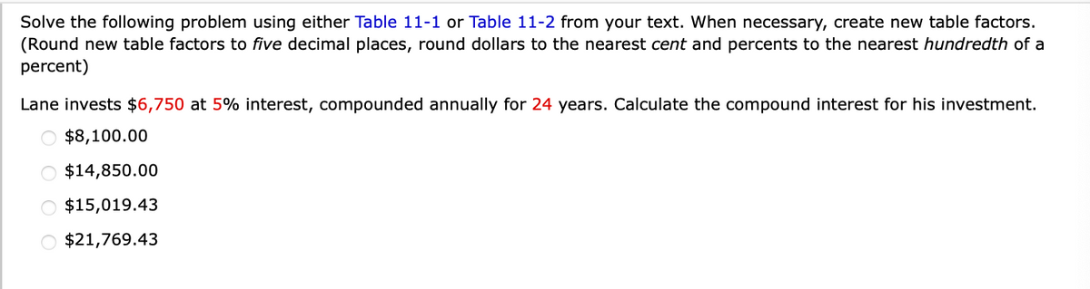 Solve the following problem using either Table 11-1 or Table 11-2 from your text. When necessary, create new table factors.
(Round new table factors to five decimal places, round dollars to the nearest cent and percents to the nearest hundredth of a
percent)
Lane invests $6,750 at 5% interest, compounded annually for 24 years. Calculate the compound interest for his investment.
O $8,100.00
O $14,850.00
O $15,019.43
O $21,769.43
