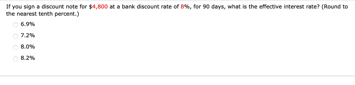 If you sign a discount note for $4,800 at a bank discount rate of 8%, for 90 days, what is the effective interest rate? (Round to
the nearest tenth percent.)
O 6.9%
O 7.2%
O 8.0%
8.2%
